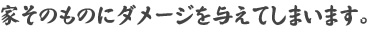 家そのものにダメージを与えてしまいます。